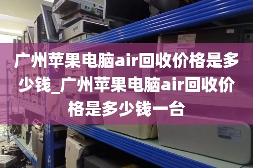 广州苹果电脑air回收价格是多少钱_广州苹果电脑air回收价格是多少钱一台