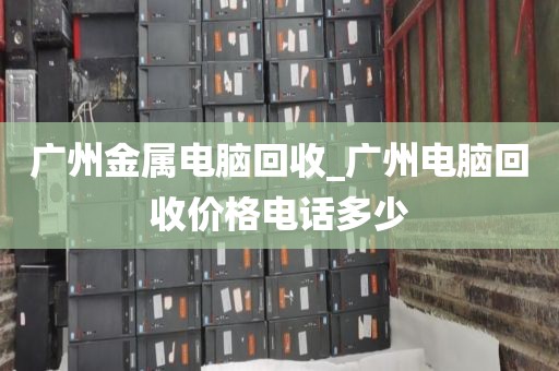 广州金属电脑回收_广州电脑回收价格电话多少