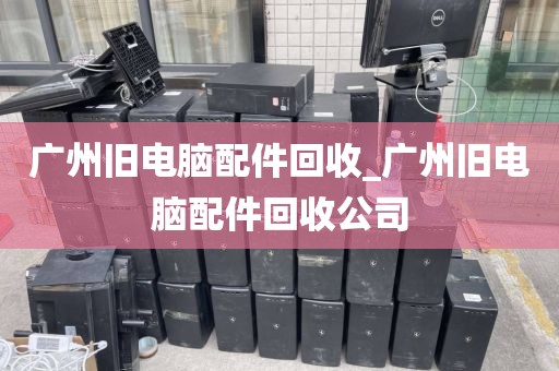 广州旧电脑配件回收_广州旧电脑配件回收公司