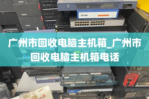 广州市回收电脑主机箱_广州市回收电脑主机箱电话