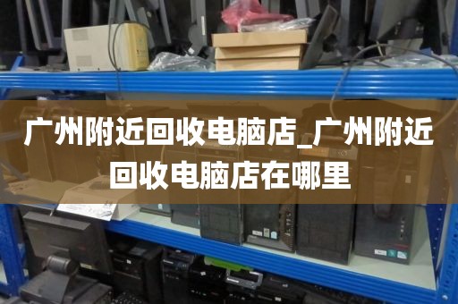 广州附近回收电脑店_广州附近回收电脑店在哪里