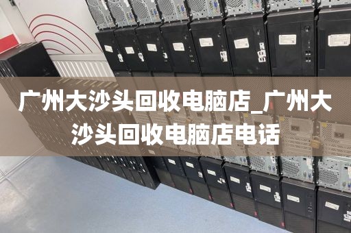 广州大沙头回收电脑店_广州大沙头回收电脑店电话