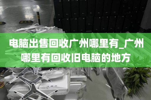 电脑出售回收广州哪里有_广州哪里有回收旧电脑的地方