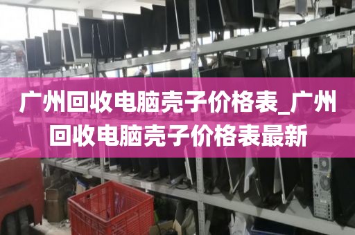 广州回收电脑壳子价格表_广州回收电脑壳子价格表最新