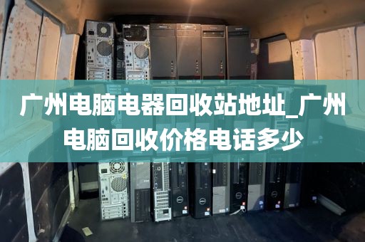 广州电脑电器回收站地址_广州电脑回收价格电话多少