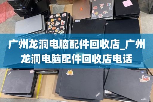 广州龙洞电脑配件回收店_广州龙洞电脑配件回收店电话