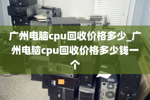 广州电脑cpu回收价格多少_广州电脑cpu回收价格多少钱一个