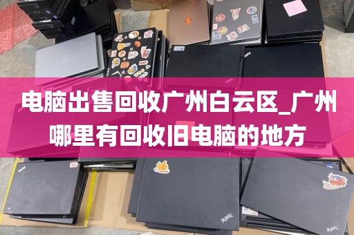 电脑出售回收广州白云区_广州哪里有回收旧电脑的地方