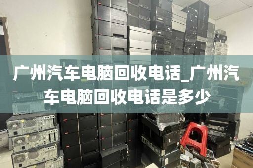 广州汽车电脑回收电话_广州汽车电脑回收电话是多少