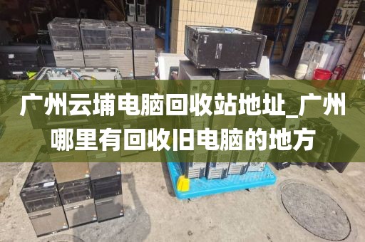 广州云埔电脑回收站地址_广州哪里有回收旧电脑的地方