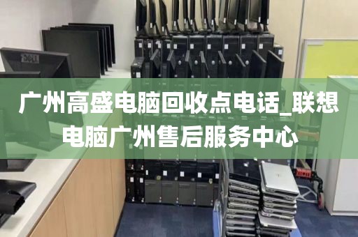 广州高盛电脑回收点电话_联想电脑广州售后服务中心