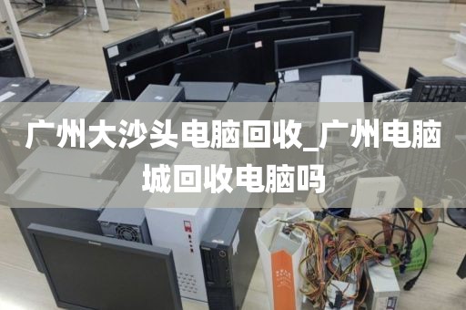 广州大沙头电脑回收_广州电脑城回收电脑吗