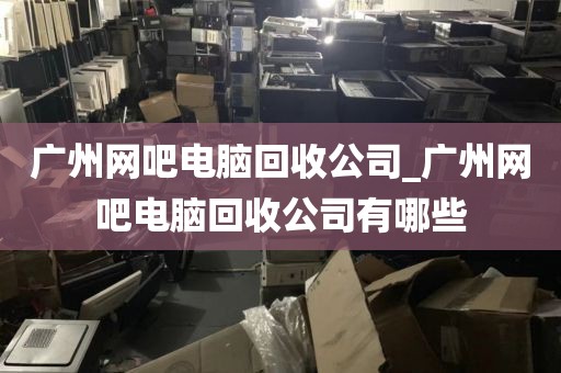 广州网吧电脑回收公司_广州网吧电脑回收公司有哪些