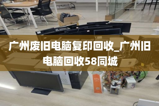 广州废旧电脑复印回收_广州旧电脑回收58同城