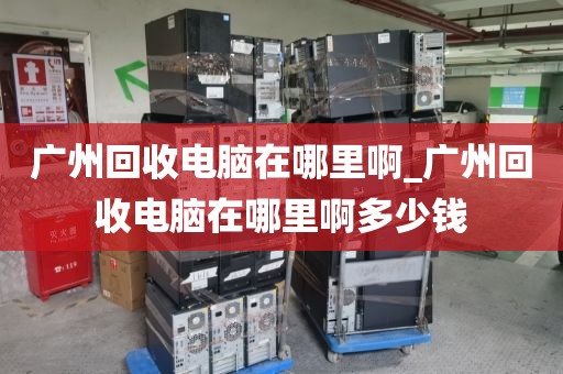 广州回收电脑在哪里啊_广州回收电脑在哪里啊多少钱