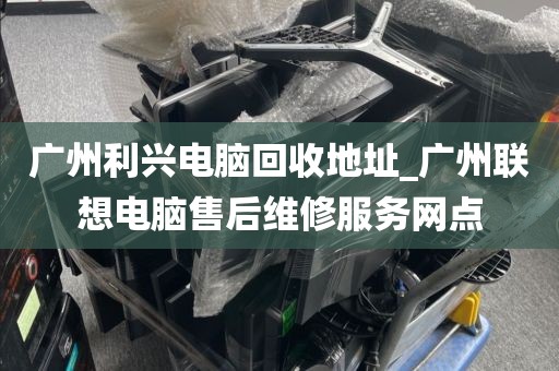 广州利兴电脑回收地址_广州联想电脑售后维修服务网点