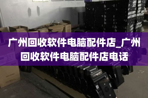 广州回收软件电脑配件店_广州回收软件电脑配件店电话