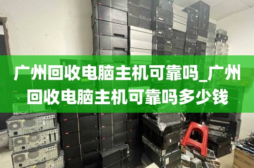 广州回收电脑主机可靠吗_广州回收电脑主机可靠吗多少钱