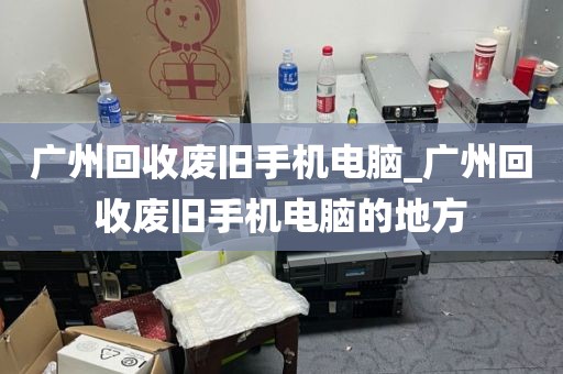 广州回收废旧手机电脑_广州回收废旧手机电脑的地方