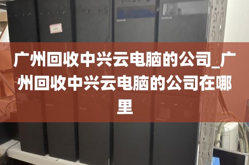 广州回收中兴云电脑的公司_广州回收中兴云电脑的公司在哪里