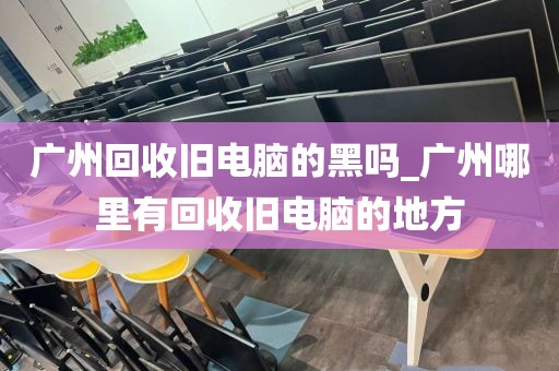 广州回收旧电脑的黑吗_广州哪里有回收旧电脑的地方