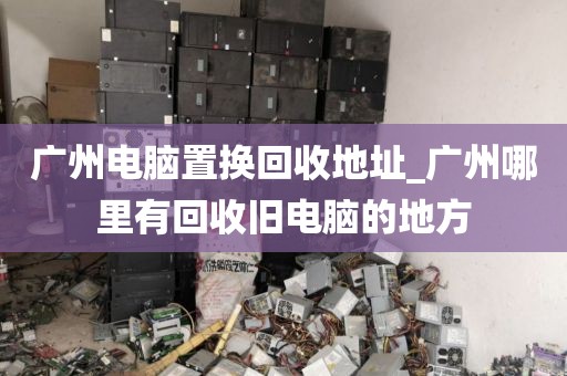 广州电脑置换回收地址_广州哪里有回收旧电脑的地方