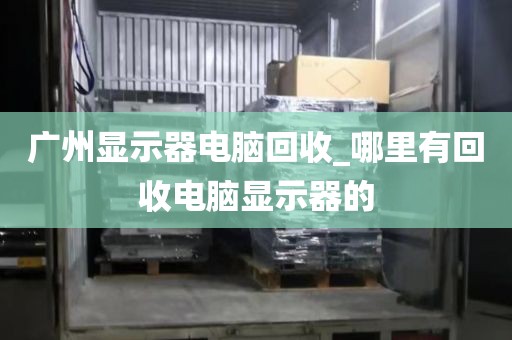 广州显示器电脑回收_哪里有回收电脑显示器的