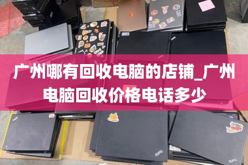 广州哪有回收电脑的店铺_广州电脑回收价格电话多少