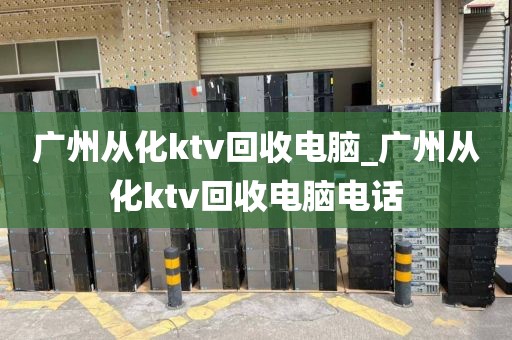 广州从化ktv回收电脑_广州从化ktv回收电脑电话