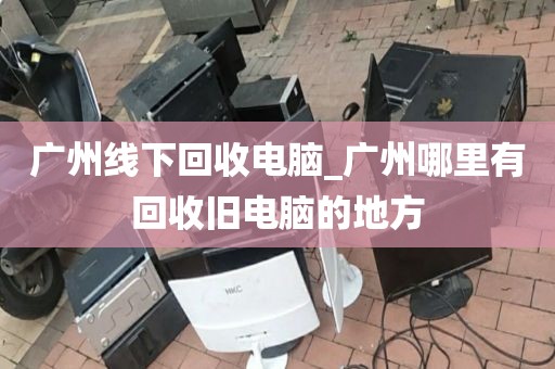 广州线下回收电脑_广州哪里有回收旧电脑的地方