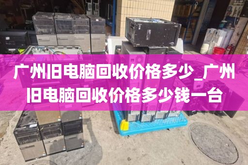 广州旧电脑回收价格多少_广州旧电脑回收价格多少钱一台