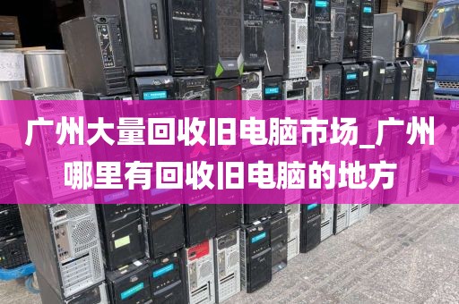 广州大量回收旧电脑市场_广州哪里有回收旧电脑的地方