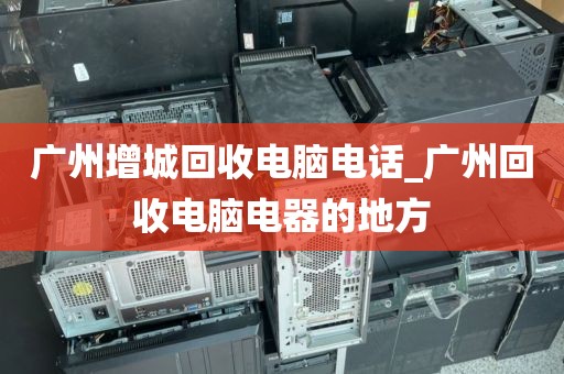 广州增城回收电脑电话_广州回收电脑电器的地方