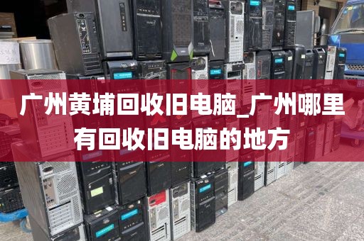 广州黄埔回收旧电脑_广州哪里有回收旧电脑的地方