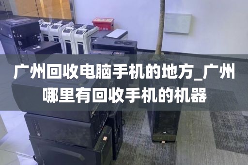 广州回收电脑手机的地方_广州哪里有回收手机的机器