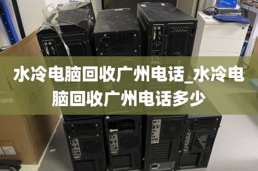 水冷电脑回收广州电话_水冷电脑回收广州电话多少