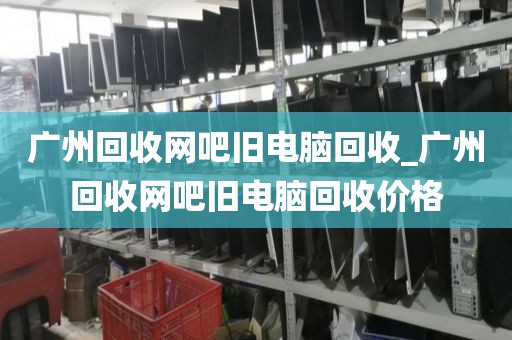 广州回收网吧旧电脑回收_广州回收网吧旧电脑回收价格