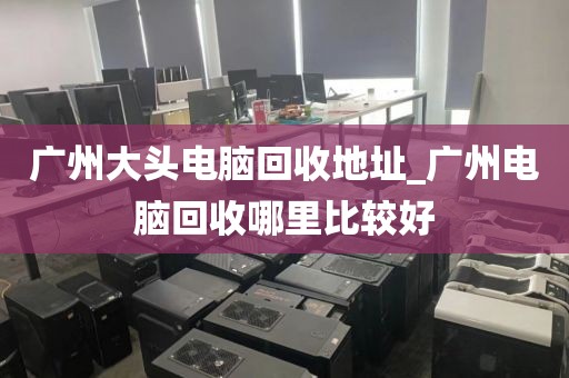 广州大头电脑回收地址_广州电脑回收哪里比较好