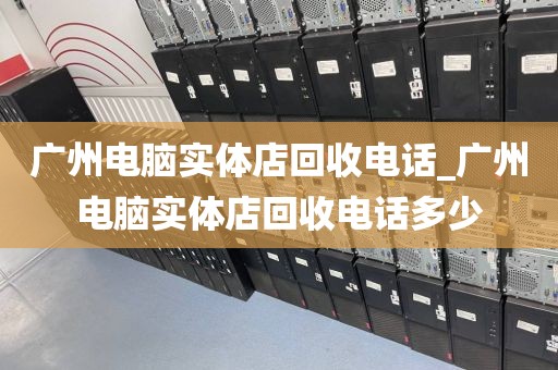 广州电脑实体店回收电话_广州电脑实体店回收电话多少