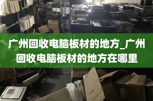 广州回收电脑板材的地方_广州回收电脑板材的地方在哪里