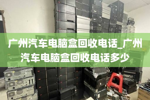 广州汽车电脑盒回收电话_广州汽车电脑盒回收电话多少