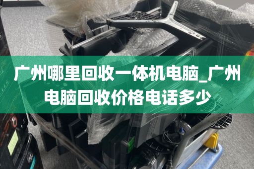 广州哪里回收一体机电脑_广州电脑回收价格电话多少