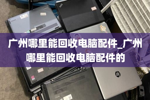 广州哪里能回收电脑配件_广州哪里能回收电脑配件的