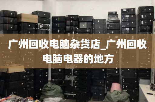 广州回收电脑杂货店_广州回收电脑电器的地方