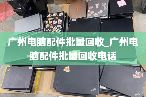 广州电脑配件批量回收_广州电脑配件批量回收电话