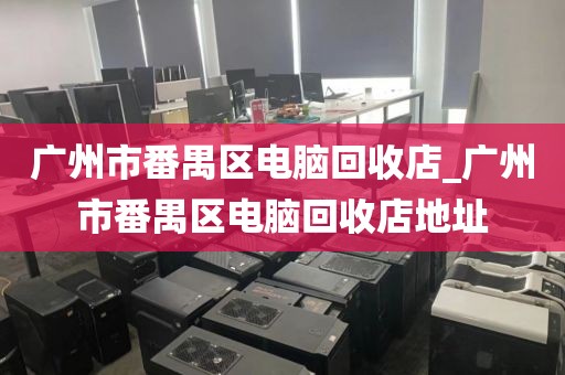 广州市番禺区电脑回收店_广州市番禺区电脑回收店地址