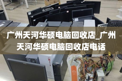 广州天河华硕电脑回收店_广州天河华硕电脑回收店电话