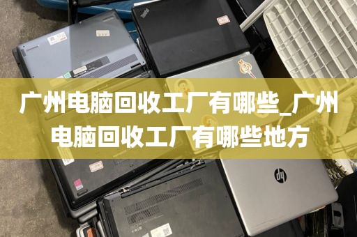 广州电脑回收工厂有哪些_广州电脑回收工厂有哪些地方