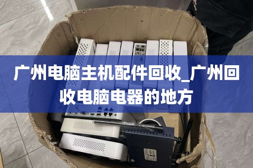 广州电脑主机配件回收_广州回收电脑电器的地方