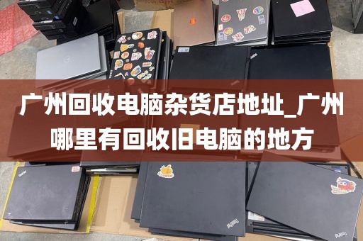 广州回收电脑杂货店地址_广州哪里有回收旧电脑的地方